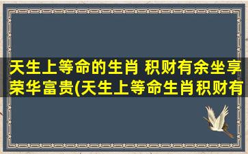 天生上等命的生肖 积财有余坐享荣华富贵(天生上等命生肖积财有余，坐享荣华富贵之道)